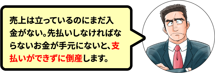 売上は立っているのにまだ入金がない。先払いしなければならないお金が手元にないと、支払いができずに倒産します。