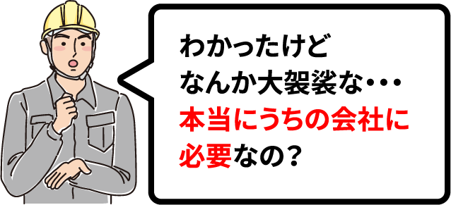 わかったけどなんか大袈裟な・・・本当にうちの会社に必要なの？